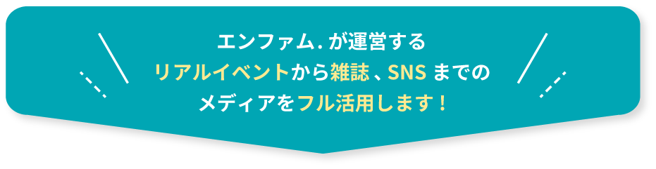 エンファム．が運営するリアルイベントから雑誌、SNSまでのメディアをフル活用します！